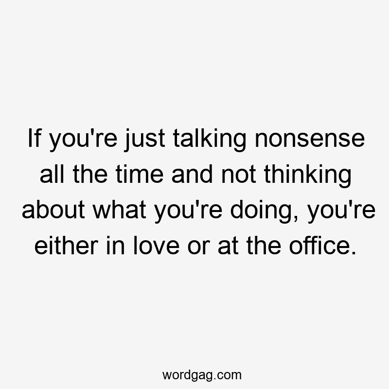 If you’re just talking nonsense all the time and not thinking about what you’re doing, you’re either in love or at the office.