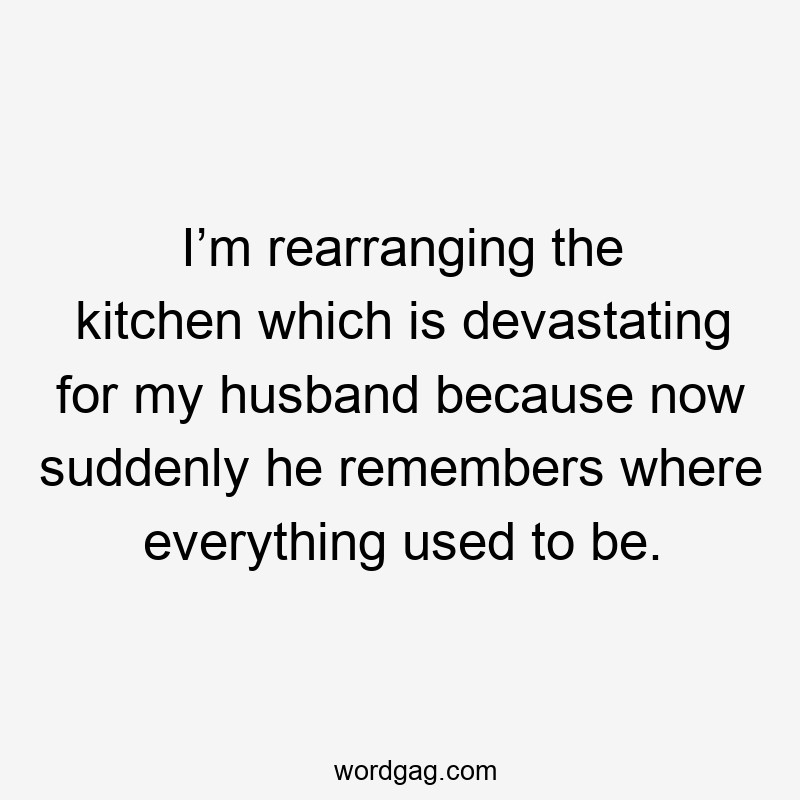 I’m rearranging the kitchen which is devastating for my husband because now suddenly he remembers where everything used to be.
