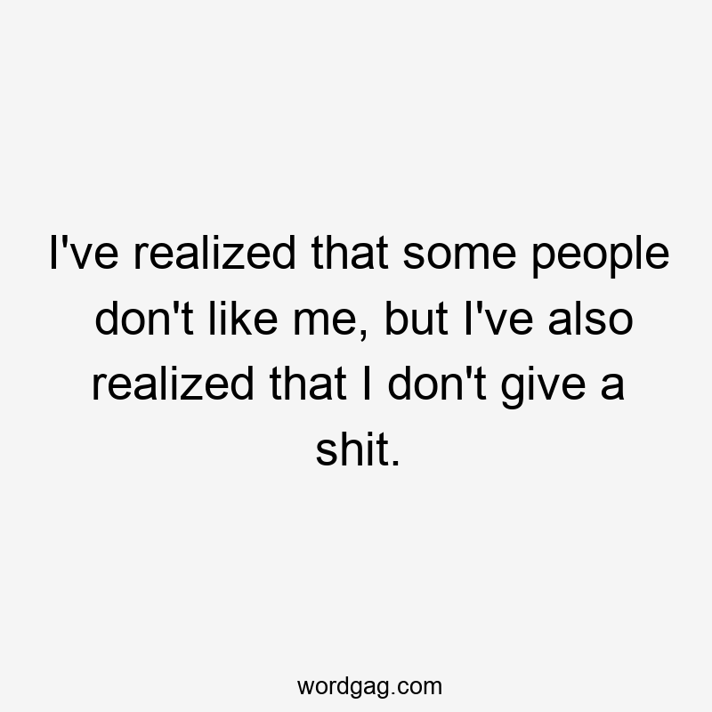 I’ve realized that some people don’t like me, but I’ve also realized that I don’t give a shit.