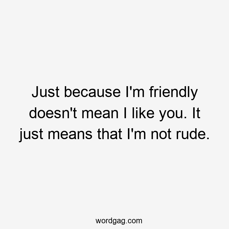 Just because I’m friendly doesn’t mean I like you. It just means that I’m not rude.