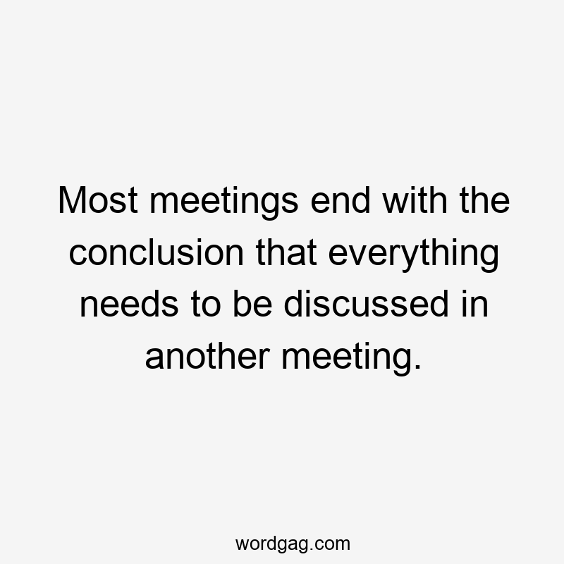 Most meetings end with the conclusion that everything needs to be discussed in another meeting.