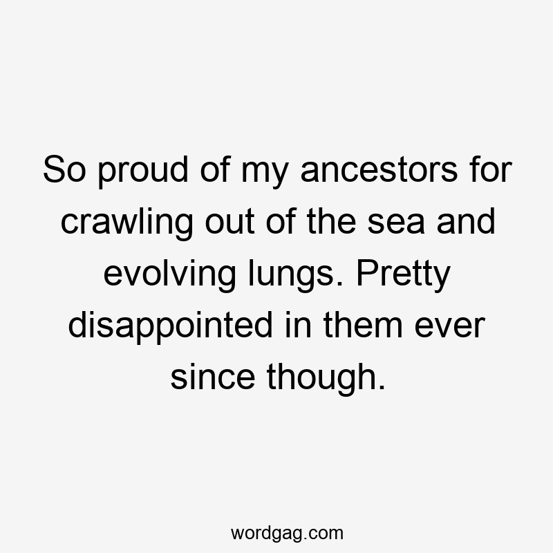 So proud of my ancestors for crawling out of the sea and evolving lungs. Pretty disappointed in them ever since though.
