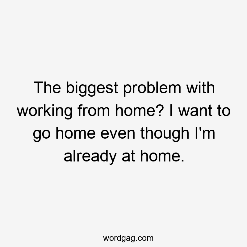 The biggest problem with working from home? I want to go home even though I’m already at home.