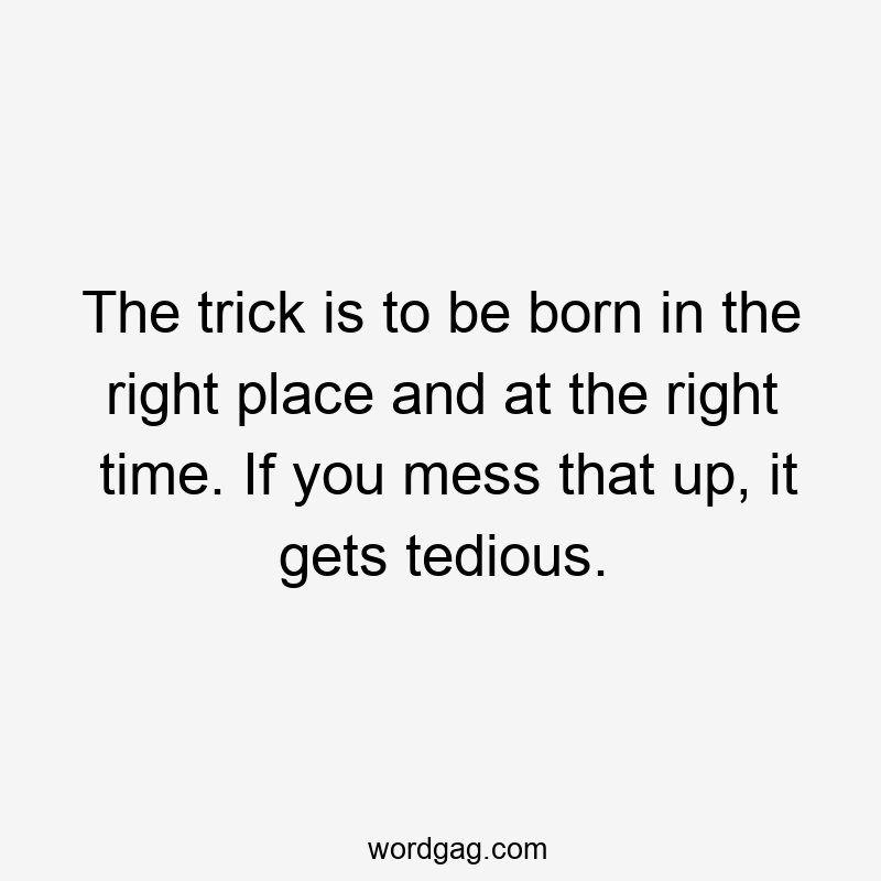 The trick is to be born in the right place and at the right time. If you mess that up, it gets tedious.