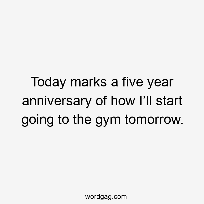 Today marks a five year anniversary of how I’ll start going to the gym tomorrow.