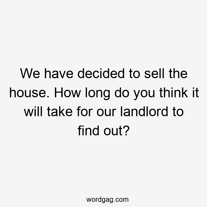 We have decided to sell the house. How long do you think it will take for our landlord to find out?
