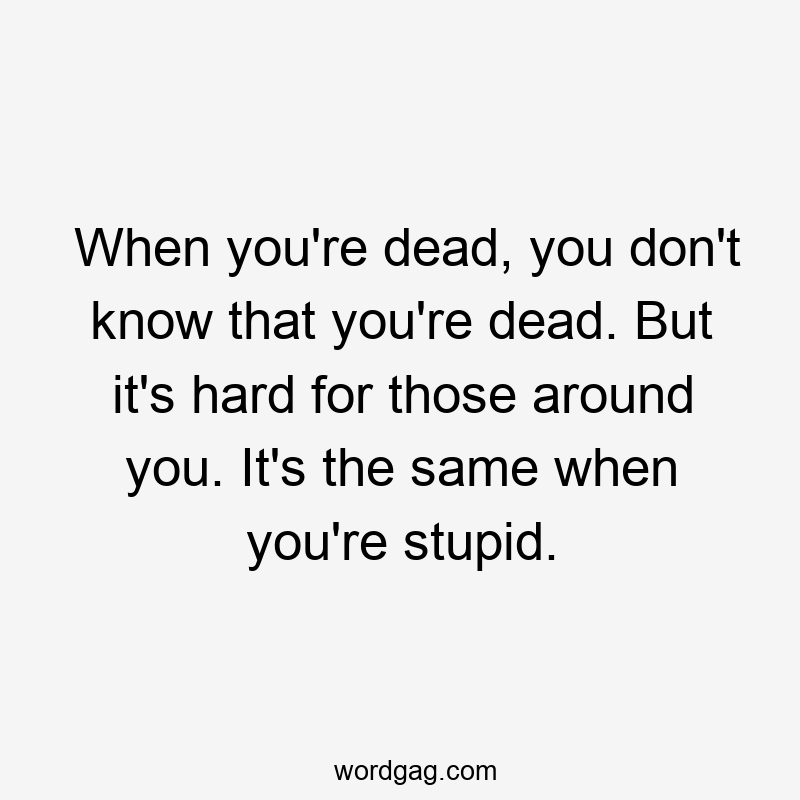 When you're dead, you don't know that you're dead. But it's hard for those around you. It's the same when you're stupid.