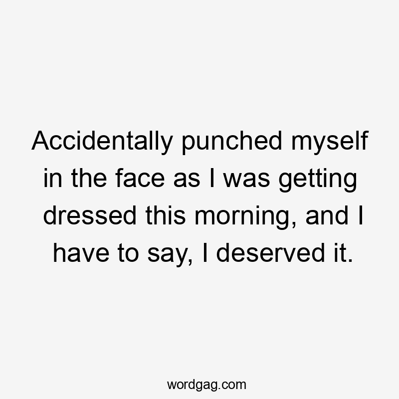 Accidentally punched myself in the face as I was getting dressed this morning, and I have to say, I deserved it.