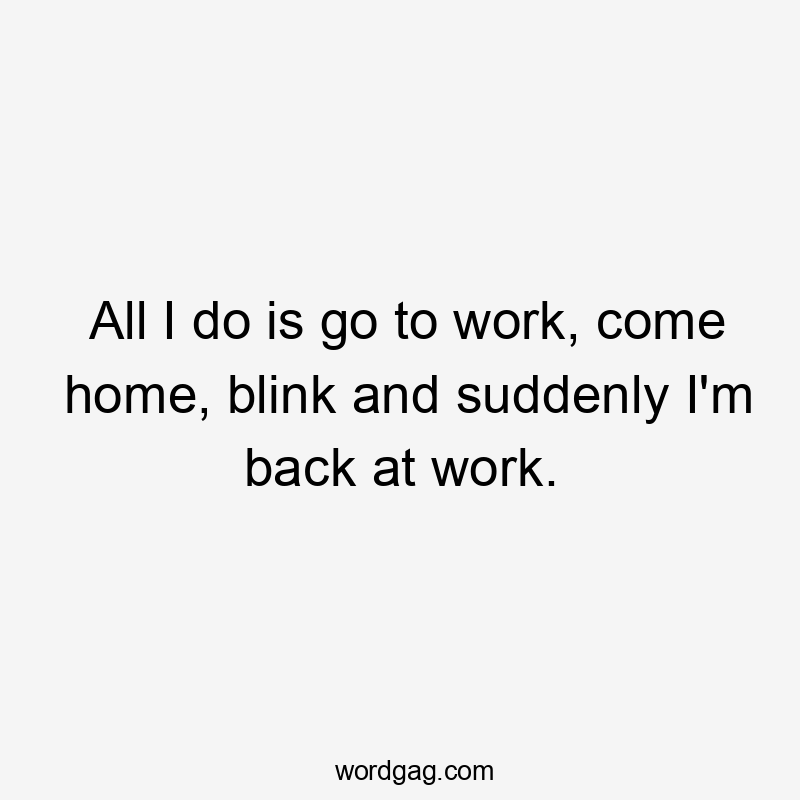 All I do is go to work, come home, blink and suddenly I’m back at work.