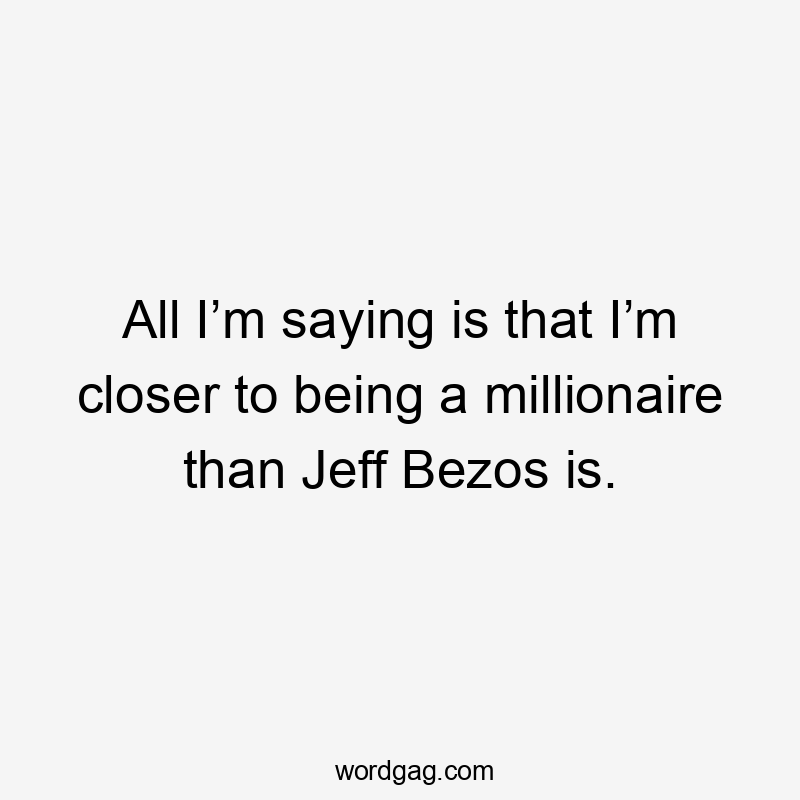 All I’m saying is that I’m closer to being a millionaire than Jeff Bezos is.