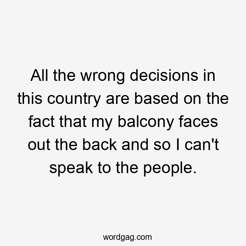 All the wrong decisions in this country are based on the fact that my balcony faces out the back and so I can’t speak to the people.