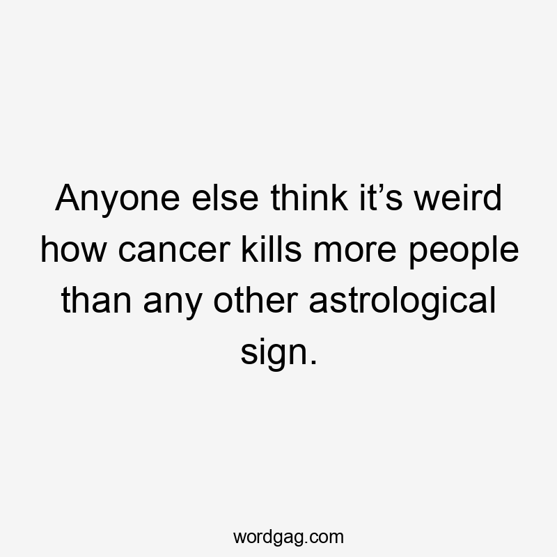 Anyone else think it’s weird how cancer kills more people than any other astrological sign.