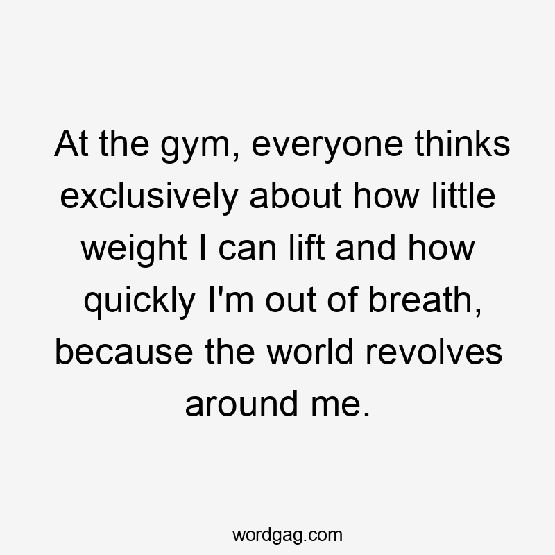 At the gym, everyone thinks exclusively about how little weight I can lift and how quickly I'm out of breath, because the world revolves around me.