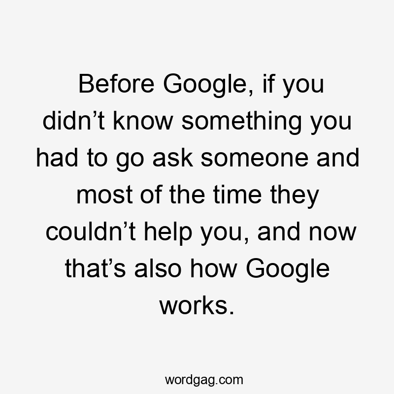 Before Google, if you didn’t know something you had to go ask someone and most of the time they couldn’t help you, and now that’s also how Google works.