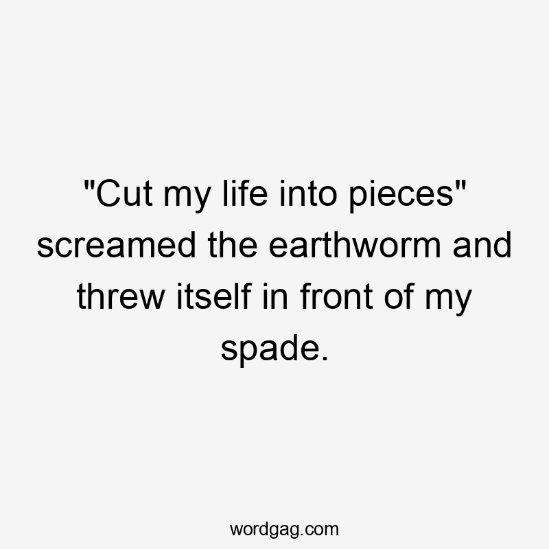 "Cut my life into pieces" screamed the earthworm and threw itself in front of my spade.
