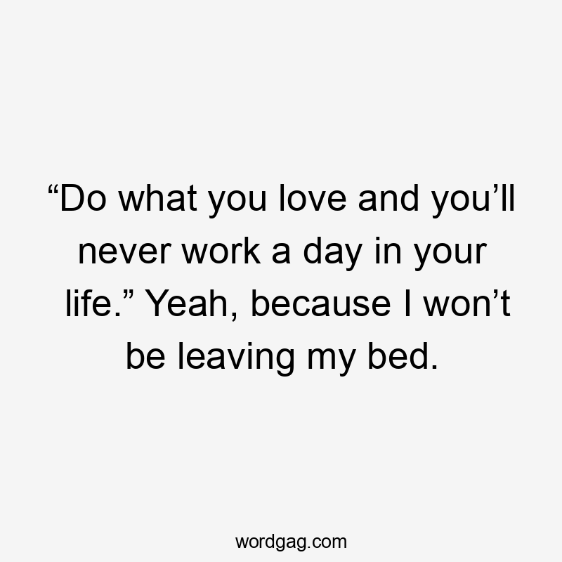 “Do what you love and you’ll never work a day in your life.” Yeah, because I won’t be leaving my bed.