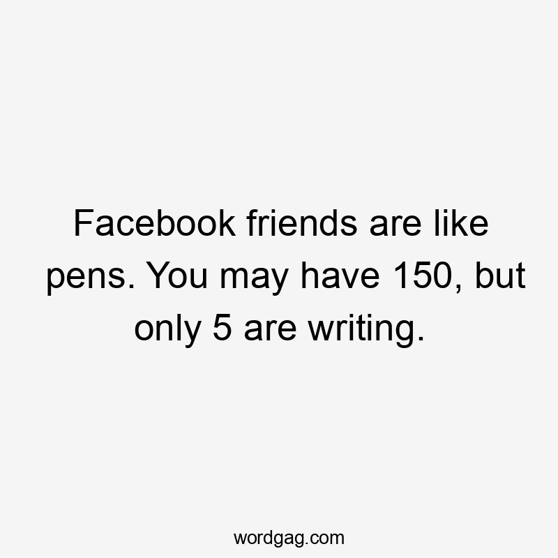 Facebook friends are like pens. You may have 150, but only 5 are writing.