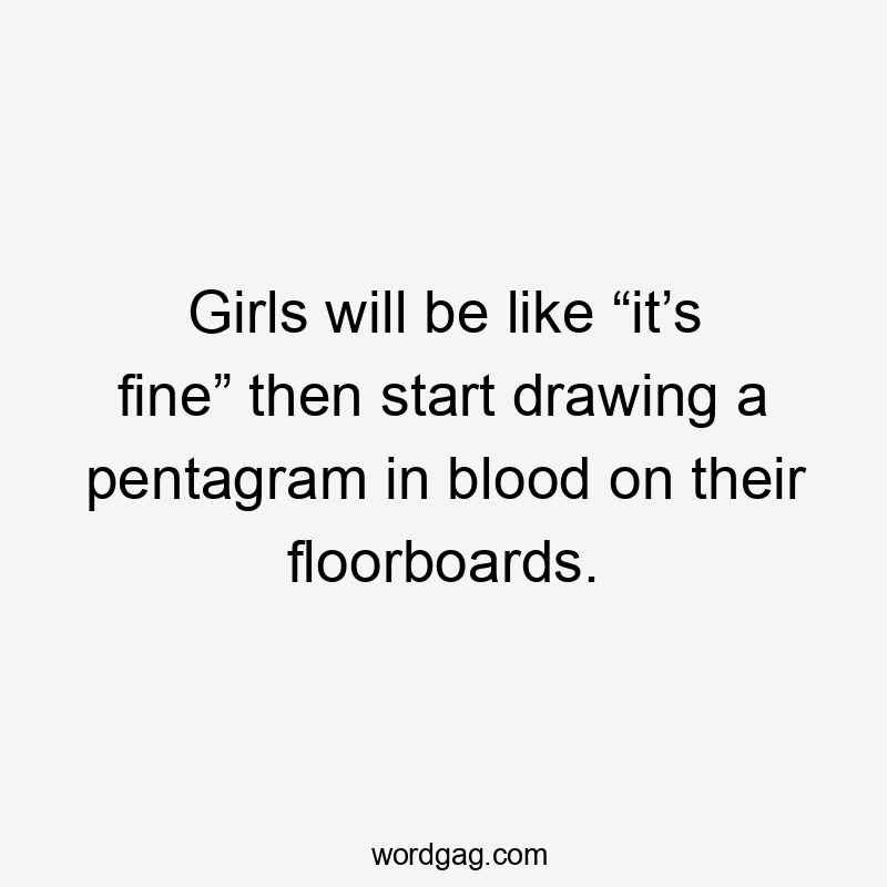 Girls will be like “it’s fine” then start drawing a pentagram in blood on their floorboards.