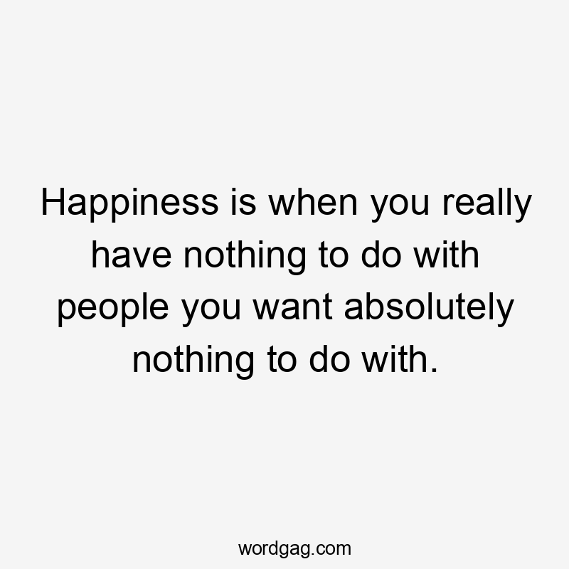 Happiness is when you really have nothing to do with people you want absolutely nothing to do with.