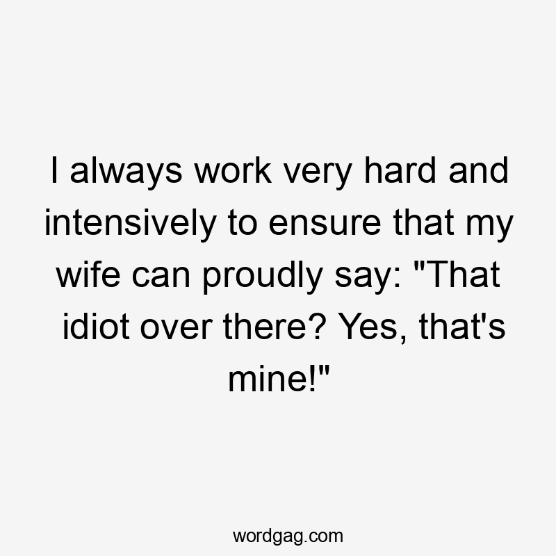 I always work very hard and intensively to ensure that my wife can proudly say: “That idiot over there? Yes, that’s mine!”