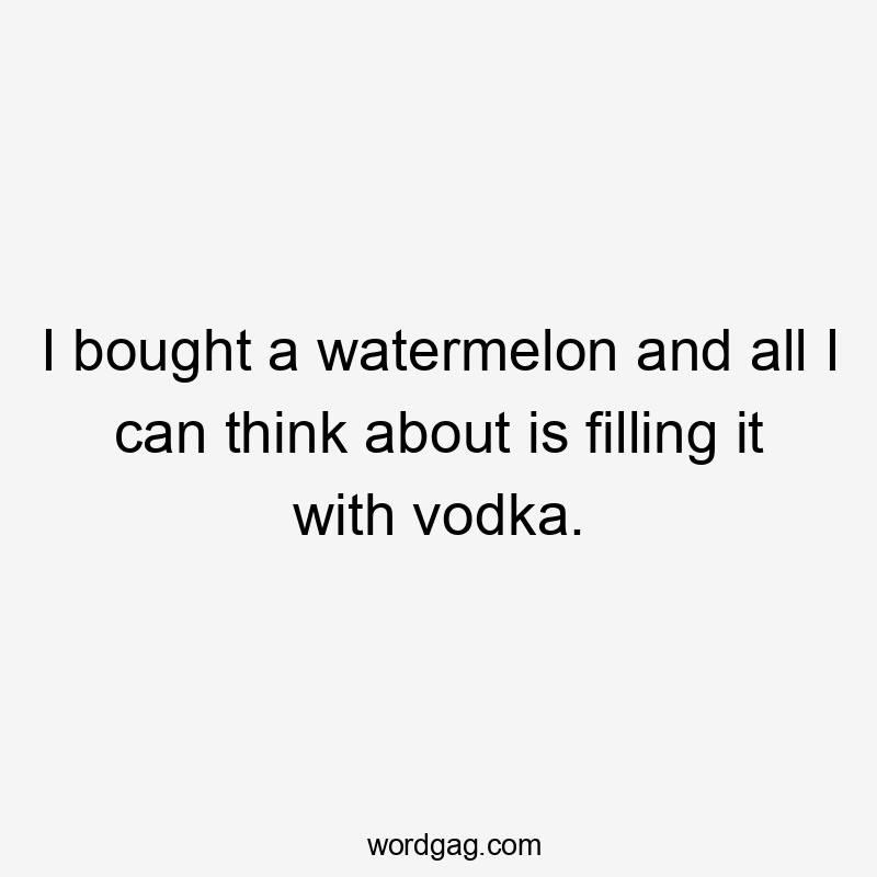 I bought a watermelon and all I can think about is filling it with vodka.