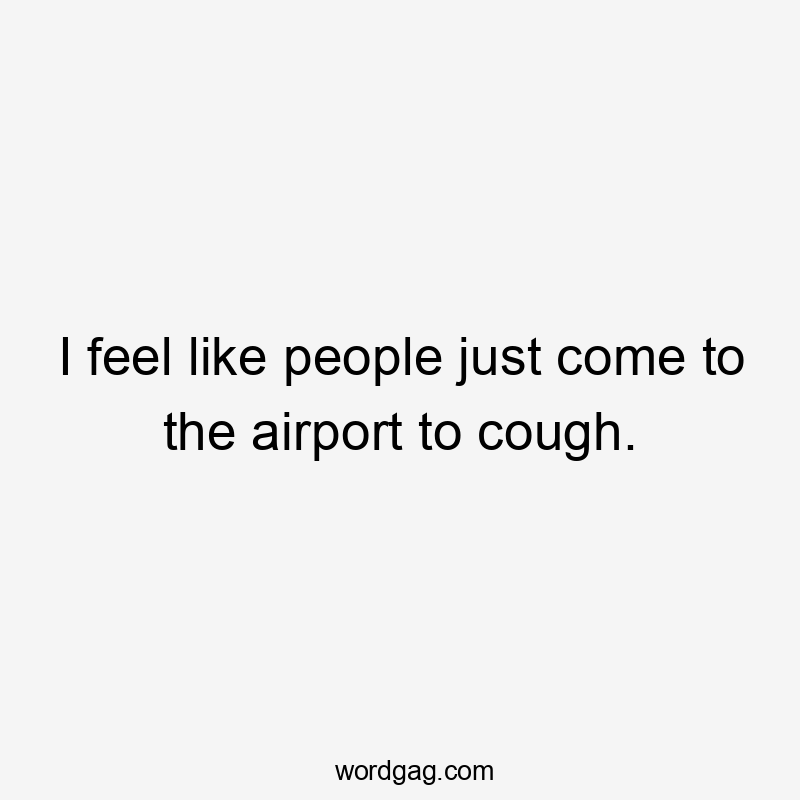 I feel like people just come to the airport to cough.