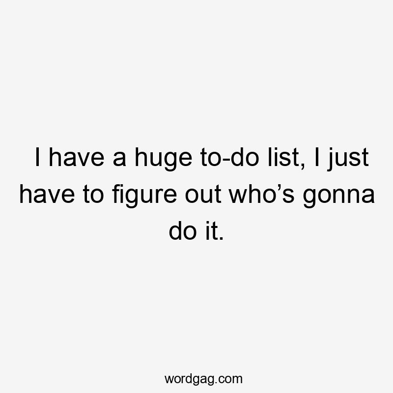 I have a huge to-do list, I just have to figure out who’s gonna do it.