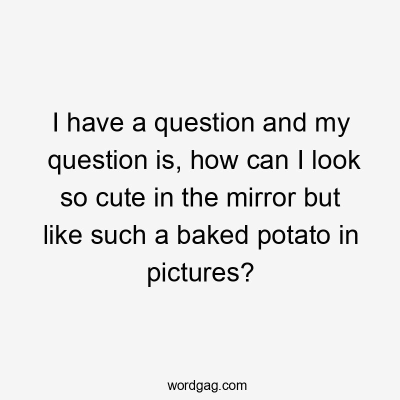 I have a question and my question is, how can I look so cute in the mirror but like such a baked potato in pictures?