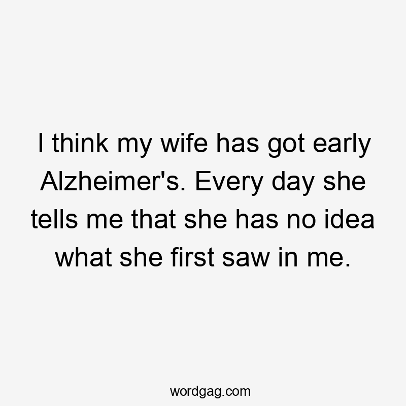 I think my wife has got early Alzheimer’s. Every day she tells me that she has no idea what she first saw in me.
