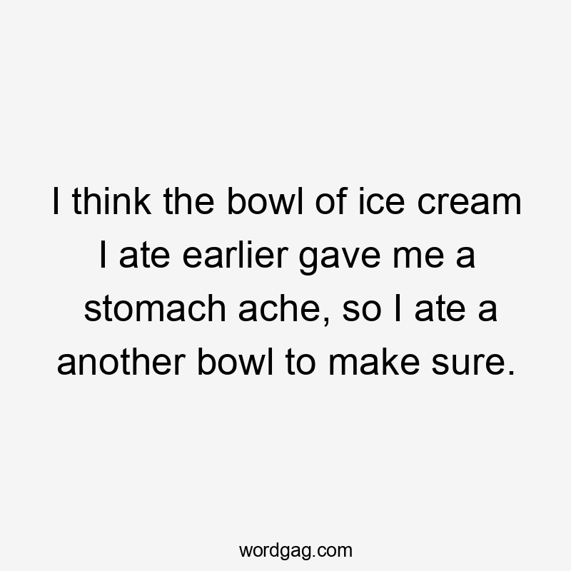 I think the bowl of ice cream I ate earlier gave me a stomach ache, so I ate a another bowl to make sure.