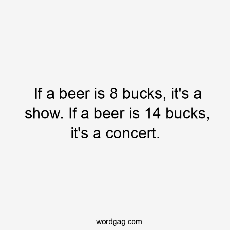 If a beer is 8 bucks, it’s a show. If a beer is 14 bucks, it’s a concert.