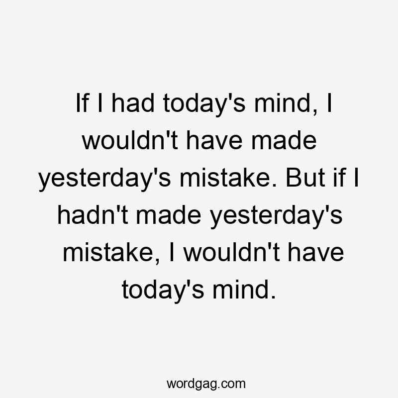 If I had today’s mind, I wouldn’t have made yesterday’s mistake. But if I hadn’t made yesterday’s mistake, I wouldn’t have today’s mind.