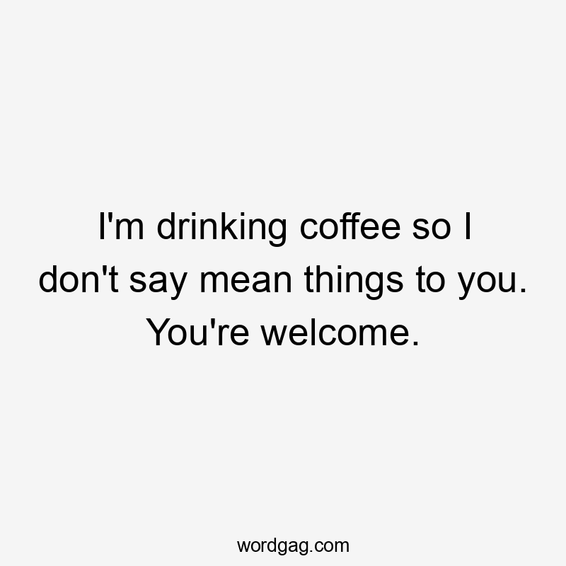 I'm drinking coffee so I don't say mean things to you. You're welcome.
