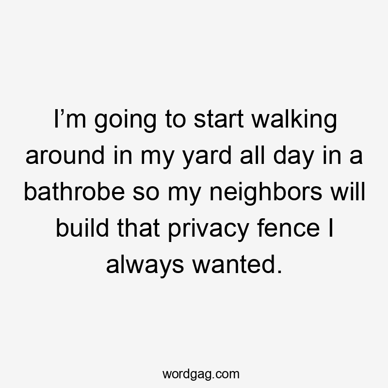 I’m going to start walking around in my yard all day in a bathrobe so my neighbors will build that privacy fence I always wanted.