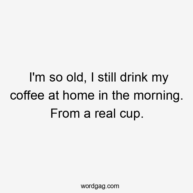 I'm so old, I still drink my coffee at home in the morning. From a real cup.