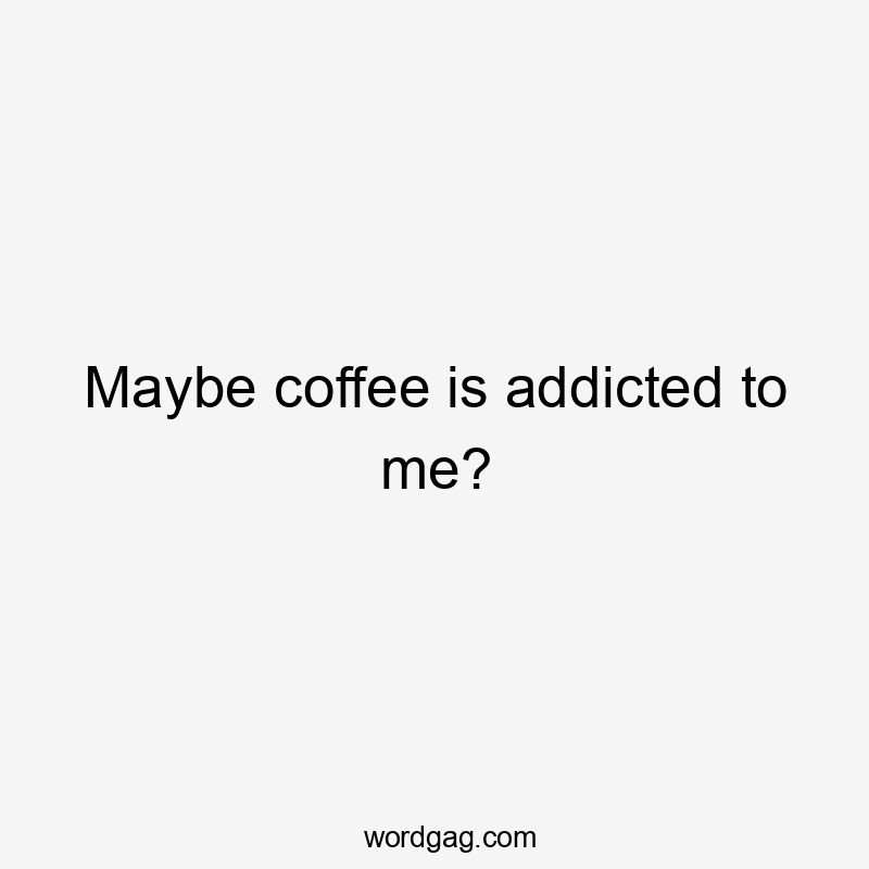 Maybe coffee is addicted to me?
