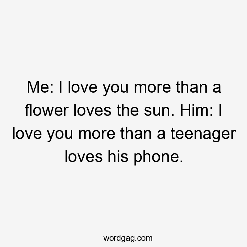 Me: I love you more than a flower loves the sun. Him: I love you more than a teenager loves his phone.