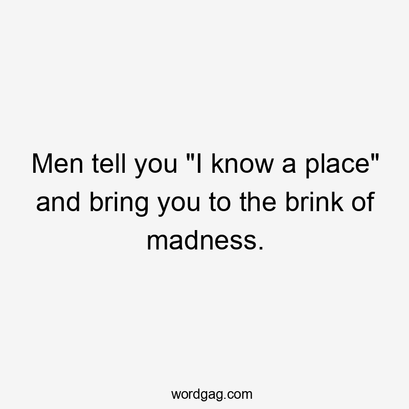 Men tell you “I know a place” and bring you to the brink of madness.