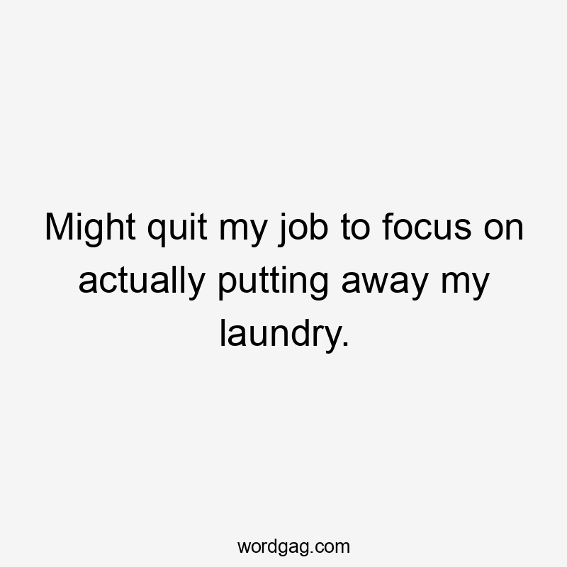 Might quit my job to focus on actually putting away my laundry.