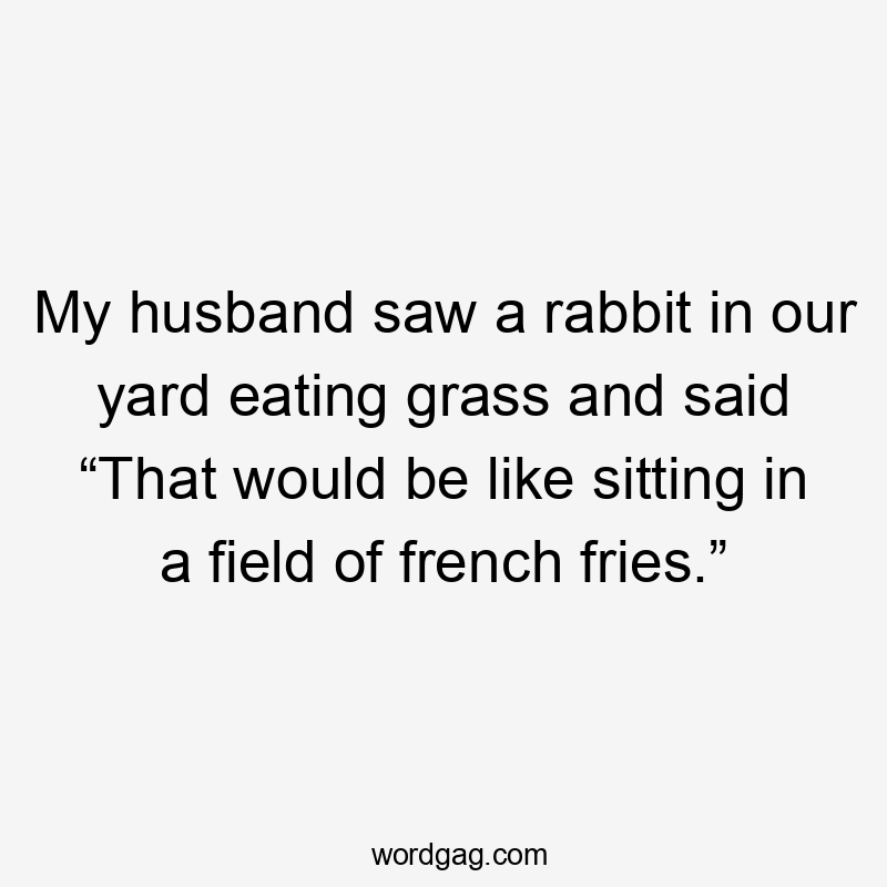 My husband saw a rabbit in our yard eating grass and said “That would be like sitting in a field of french fries.”