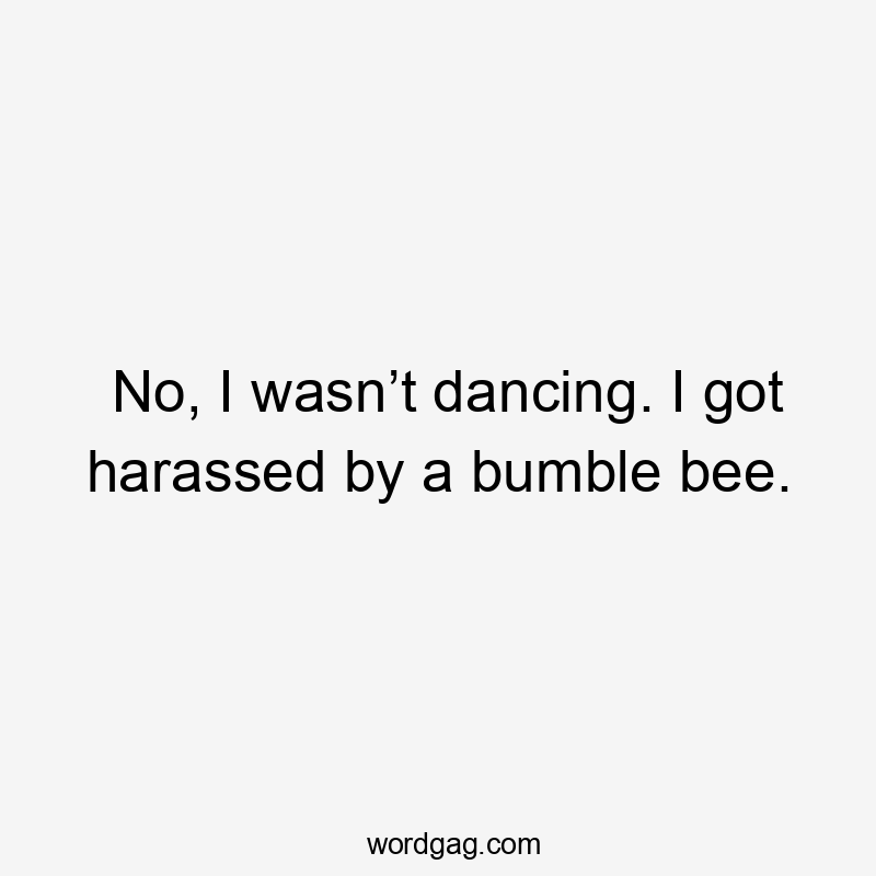 No, I wasn’t dancing. I got harassed by a bumble bee.