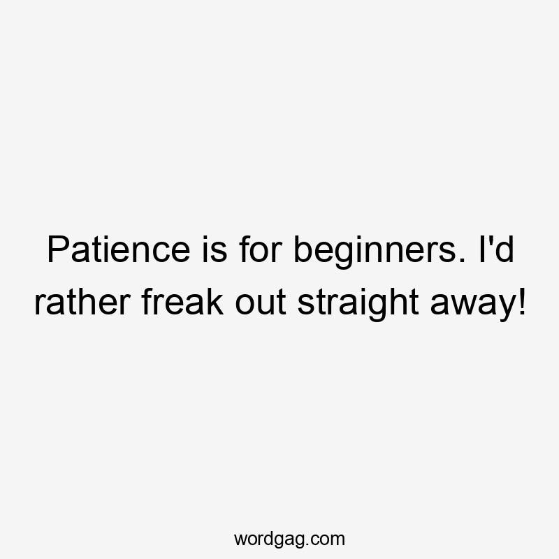 Patience is for beginners. I’d rather freak out straight away!