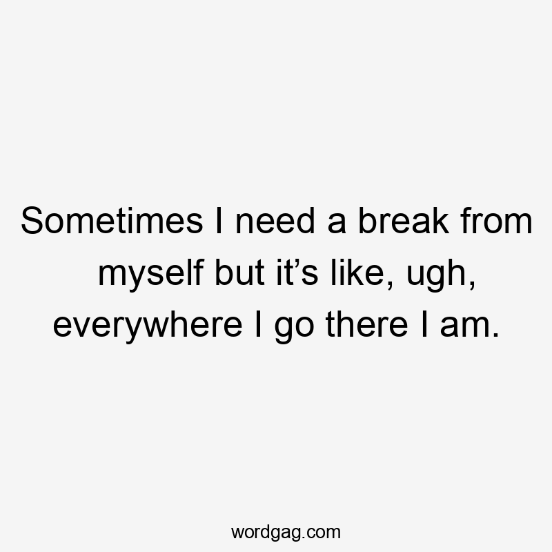 Sometimes I need a break from myself but it’s like, ugh, everywhere I go there I am.
