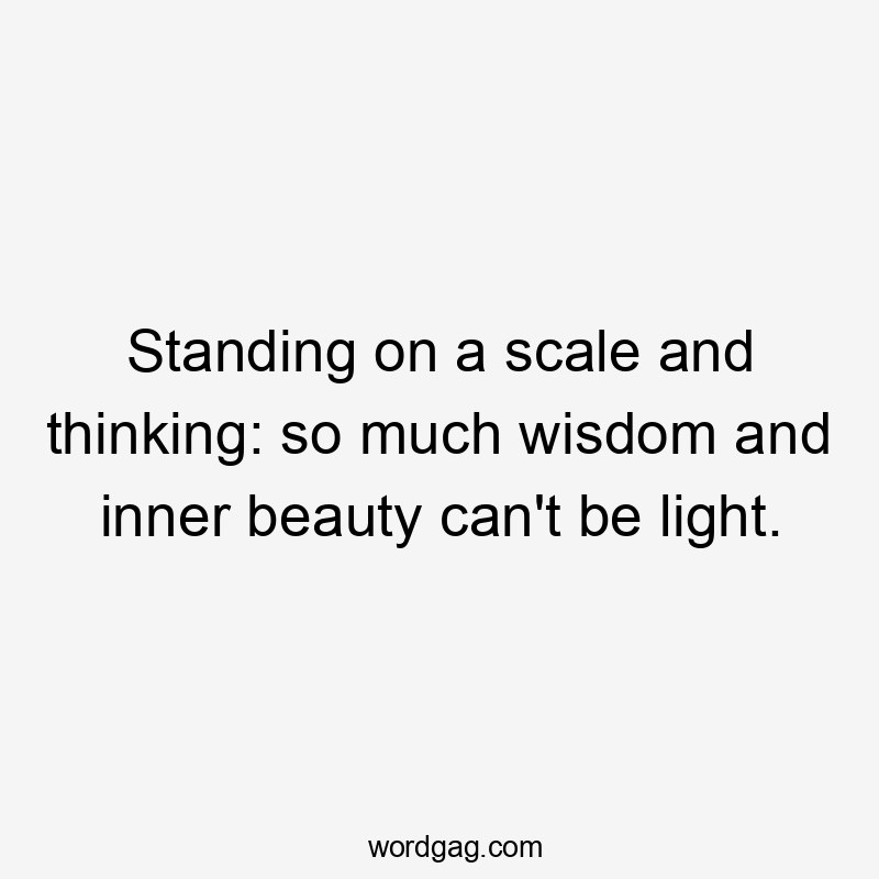 Standing on a scale and thinking: so much wisdom and inner beauty can’t be light.