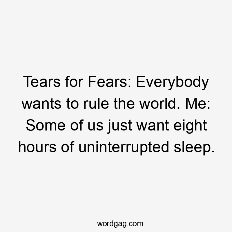 Tears for Fears: Everybody wants to rule the world. Me: Some of us just want eight hours of uninterrupted sleep.