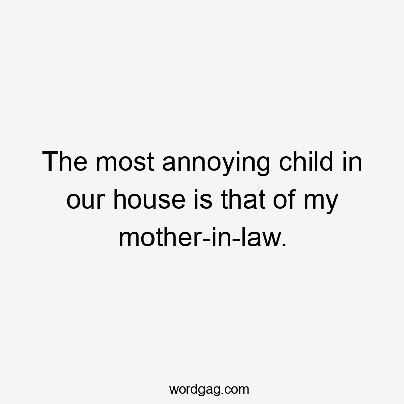 The most annoying child in our house is that of my mother-in-law.