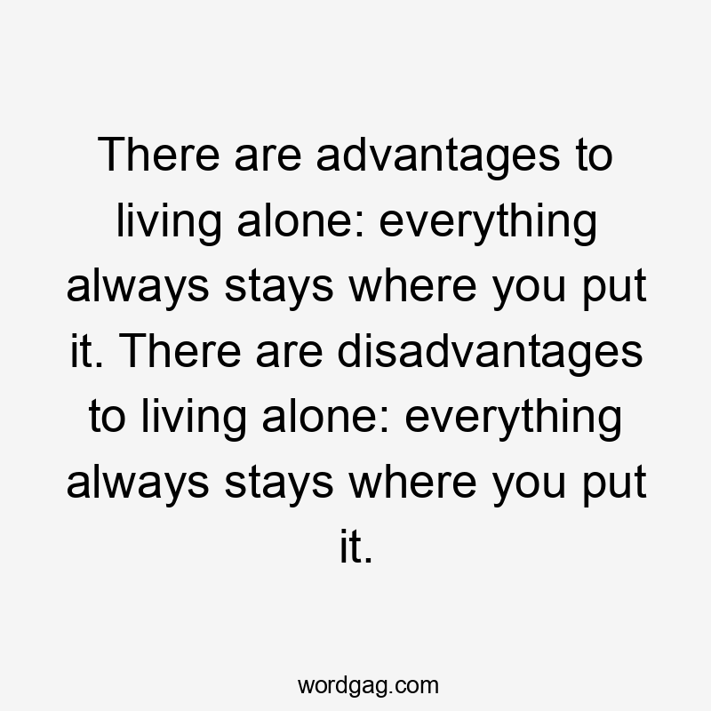 There are advantages to living alone: everything always stays where you put it. There are disadvantages to living alone: everything always stays where you put it.