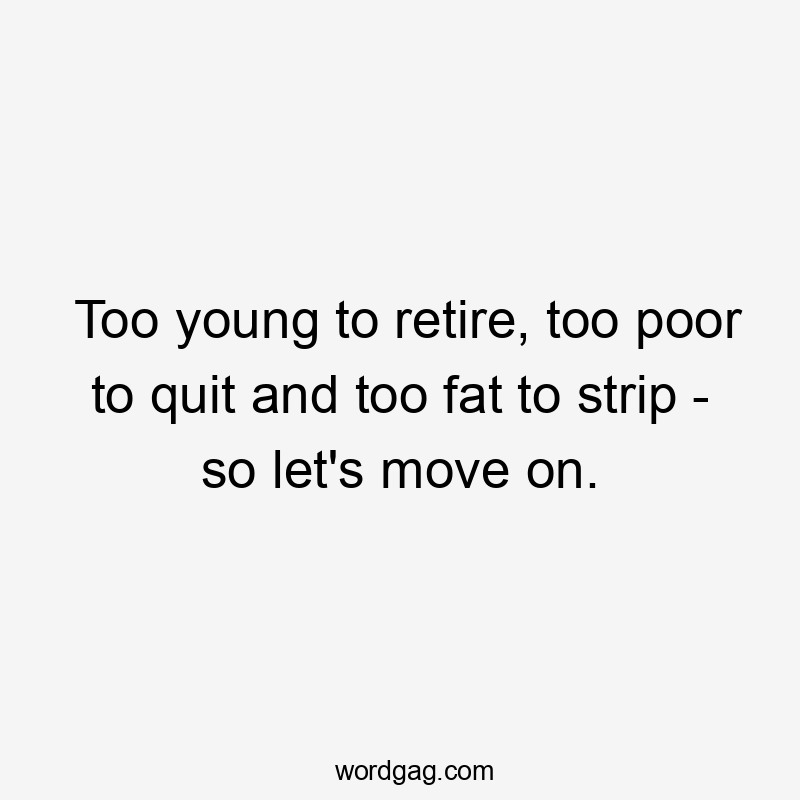 Too young to retire, too poor to quit and too fat to strip – so let’s move on.