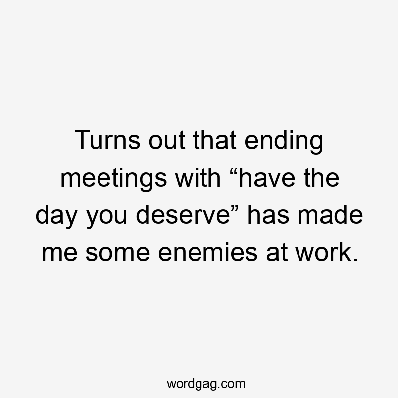 Turns out that ending meetings with “have the day you deserve” has made me some enemies at work.