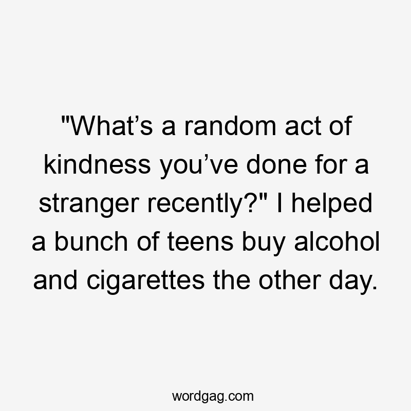 “What’s a random act of kindness you’ve done for a stranger recently?” I helped a bunch of teens buy alcohol and cigarettes the other day.